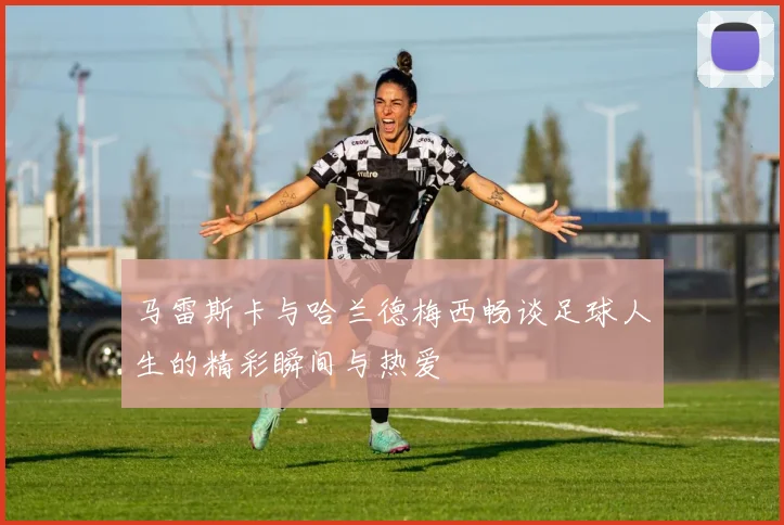 马雷斯卡与哈兰德梅西畅谈足球人生的精彩瞬间与热爱