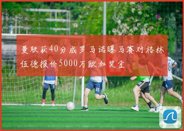 曼联获40分成罗马诺曝马赛对格林伍德报价5000万欧加奖金