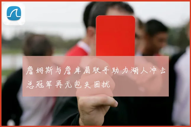 詹姆斯与詹库眉联手助力湖人冲击总冠军再无包夹困扰